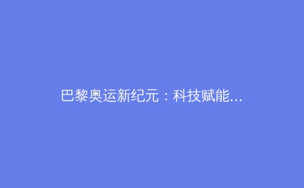 巴黎奥运新纪元：科技赋能下的运动员极限挑战与伦理边界