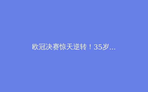 欧冠决赛惊天逆转！35岁老将补时绝杀创历史 - 2