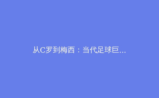 从C罗到梅西：当代足球巨星的技术演变与战术价值深度解析 - 2