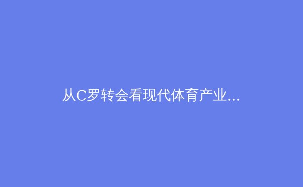 从C罗转会看现代体育产业：巨星决策背后的商业逻辑与竞技哲学 - 4
